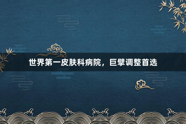 世界第一皮肤科病院，巨擘调整首选