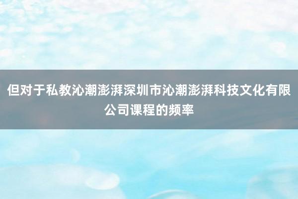 但对于私教沁潮澎湃深圳市沁潮澎湃科技文化有限公司课程的频率